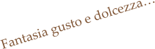 Fantasia gusto e dolcezza…